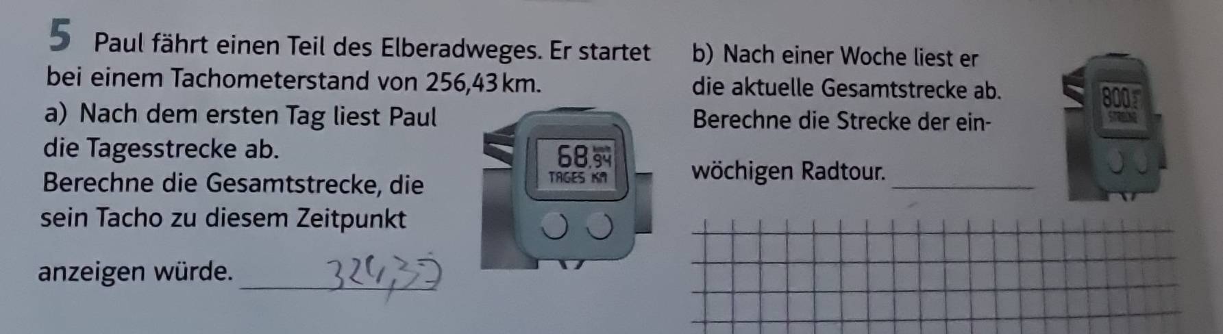 Paul fährt einen Teil des Elberadweges. Er startet b) Nach einer Woche liest er 
bei einem Tachometerstand von 256, 43km. die aktuelle Gesamtstrecke ab. 
a) Nach dem ersten Tag liest Paul Berechne die Strecke der ein- 
a 
die Tagesstrecke ab. 68. 
Berechne die Gesamtstrecke, die TAGES KA 
wöchigen Radtour._ 
sein Tacho zu diesem Zeitpunkt 
_ 
anzeigen würde.