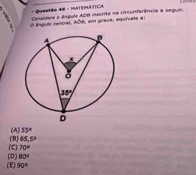 16085
1
- Questão 46 - MATEMÁTICA
Considere o ângulo ADB inscrito na circunferência a seguir.
, O ângulo central, AÔB, em graus, equivale a:
(A) 55°
(B) 65,5°
(C) 70°
(D) 80°
(E) 90°