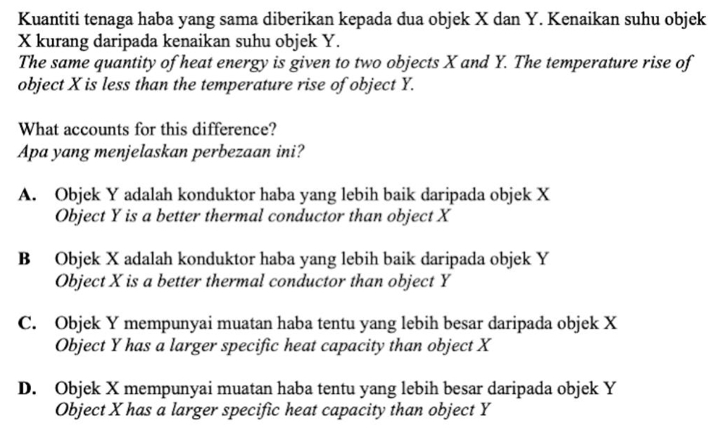 Kuantiti tenaga haba yang sama diberikan kepada dua objek X dan Y. Kenaikan suhu objek
X kurang daripada kenaikan suhu objek Y.
The same quantity of heat energy is given to two objects X and Y. The temperature rise of
object X is less than the temperature rise of object Y.
What accounts for this difference?
Apa yang menjelaskan perbezaan ini?
A. Objek Y adalah konduktor haba yang lebih baik daripada objek X
Object Y is a better thermal conductor than object X
B Objek X adalah konduktor haba yang lebih baik daripada objek Y
Object X is a better thermal conductor than object Y
C. Objek Y mempunyai muatan haba tentu yang lebih besar daripada objek X
Object Y has a larger specific heat capacity than object X
D. Objek X mempunyai muatan haba tentu yang lebih besar daripada objek Y
Object X has a larger specific heat capacity than object Y