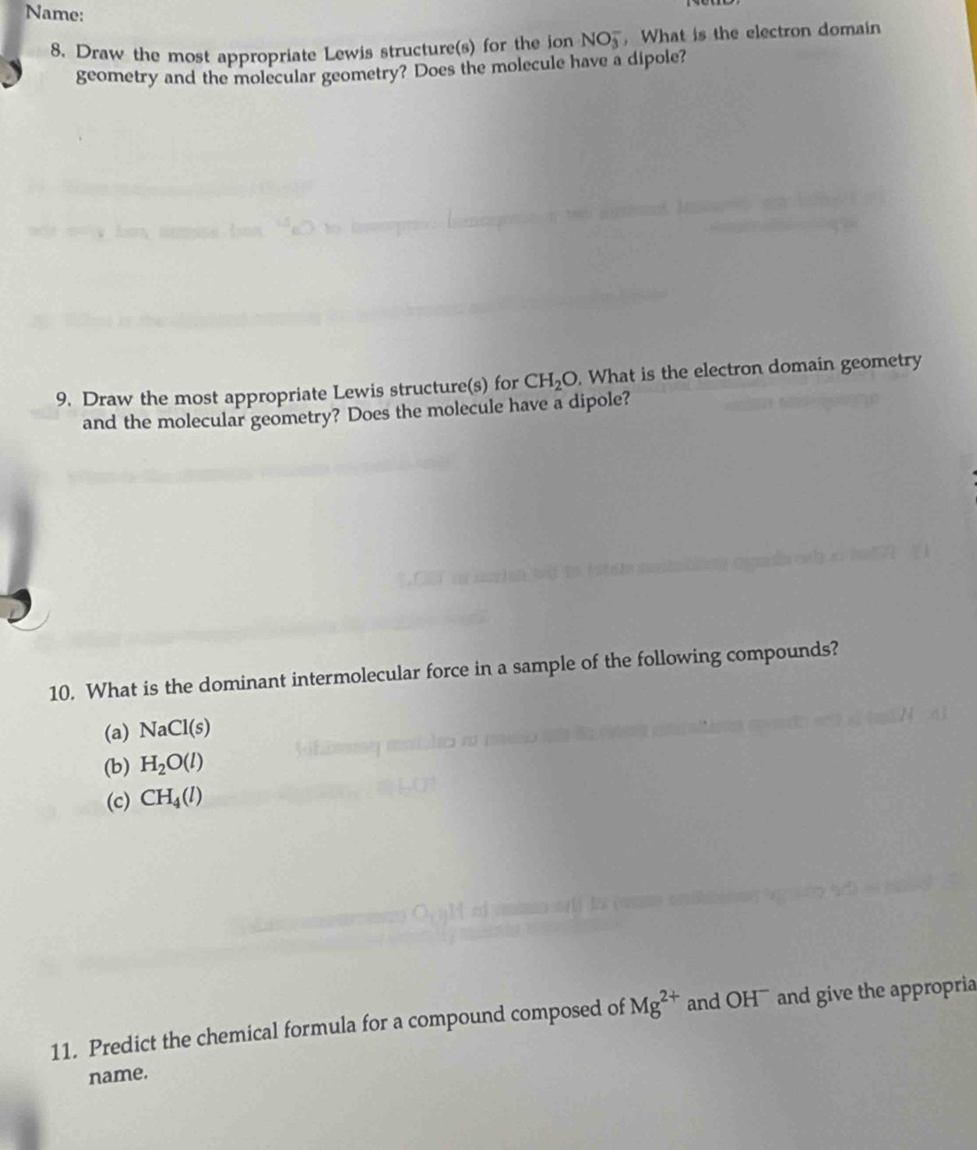 Name: 
8. Draw the most appropriate Lewis structure(s) for the ion NO_3^(- , What is the electron domain 
geometry and the molecular geometry? Does the molecule have a dipole? 
9. Draw the most appropriate Lewis structure(s) for CH_2)O. What is the electron domain geometry 
and the molecular geometry? Does the molecule have a dipole? 
10. What is the dominant intermolecular force in a sample of the following compounds? 
(a) NaCl(s)
(b) H_2O(l)
(c) CH_4(l)
11. Predict the chemical formula for a compound composed of Mg^(2+) and OH¯ and give the appropria 
name.