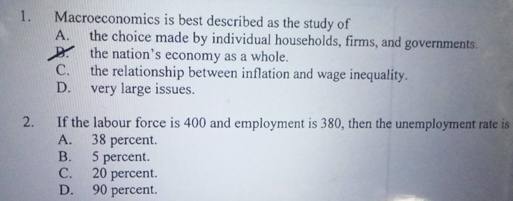 Macroeconomics is best described as the study of
A. the choice made by individual households, firms, and governments.
D. the nation’s economy as a whole.
C. the relationship between inflation and wage inequality.
D. very large issues.
2. If the labour force is 400 and employment is 380, then the unemployment rate is
A. 38 percent.
B. 5 percent.
C. 20 percent.
D. 90 percent.