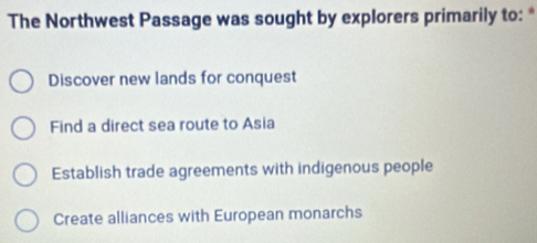 The Northwest Passage was sought by explorers primarily to: *
Discover new lands for conquest
Find a direct sea route to Asia
Establish trade agreements with indigenous people
Create alliances with European monarchs