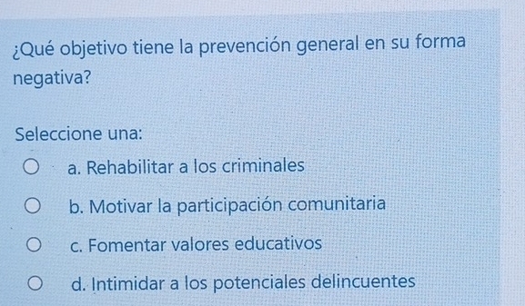 ¿Qué objetivo tiene la prevención general en su forma
negativa?
Seleccione una:
a. Rehabilitar a los criminales
b. Motivar la participación comunitaria
c. Fomentar valores educativos
d. Intimidar a los potenciales delincuentes