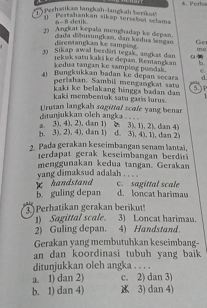 Perha
1 ) Perhatikan langkah-langkah berikut!
1) Pertahankan sikap tersebut selama
6-8 detik.
2) Angkat kepala menghadap ke depan
dada dibusungkan, dan kedua lengan
direntangkan ke samping. Ger
me
3) Sikap awal berdiri tegak, angkat dan u a
tekuk satu kaki ke depan. Rentangkan b.
kedua tangan ke samping pundak.
C.
4) Bungkukkan badan ke depan secara d
perlahan. Sambil mengangkat satu a 
kaki ke belakang hingga badan dan 5.)P
1
kaki membentuk satu garis lurus.
Urutan langkah sagittal scale yang benar
ditunjukkan oleh angka . . . .
a. 3), 4), 2), dan 1) 3), 1), 2) , dan 4)
b. 3), 2), 4), dan 1) d. 3), 4), 1), dan 2)
2. Pada gerakan keseimbangan senam lantai,
terdapat gerak keseimbangan berdiri
menggunakan kedua tangan. Gerakan
yang dimaksud adalah . . . .
x handstand c. sagittal scale
b. guling depan d. loncat harimau
3.)Perhatikan gerakan berikut!
1) Sagittal scale. 3) Loncat harimau.
2) Guling depan. 4) Handstand.
Gerakan yang membutuhkan keseimbang-
an dan koordinasi tubuh yang baik
ditunjukkan oleh angka . . . .
a. 1) dan 2) c. 2) dan 3)
b. 1) dan 4) 3) dan 4)