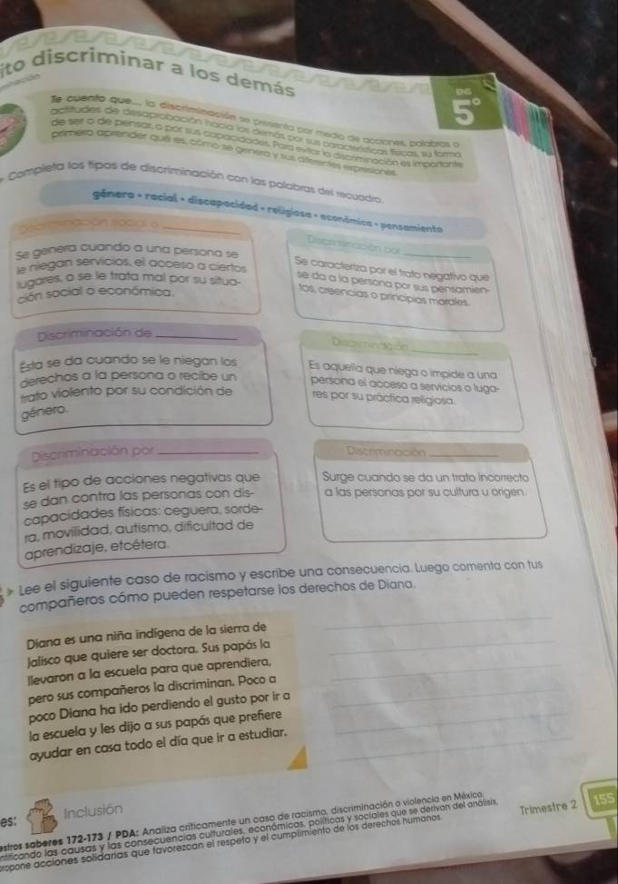 to  discriminar à
los demás
Te auento que... la discrimtinación se presenta por medo de acciones, polabias e
apritudes de desaprobación nacia los demás por sus caractróticas fíricas, su farme
de seir o de pensar, o por sus capacidades. Para eviar la discrminación es impoñante
primero aprender qué es, como se genera y sus diferentes expresionés
* Completa los fipos de discriminación con las polabras del recuadro
gênera - racial + discapacidad + religiosa - aconômica + pensamiento
Decriminación social o_
Discrmincción pp
se genera cuando a una persona se
_
le niegan servicios, el acceso a ciertos
Se caracteriza por el trato negativo que
lugares, o se le trata mal por su situa-
se da a la persona por sus pensamien
ción social o económica.
tos, creencias o princípios marales.
Discriminación de_
_
Discrminación
Esta se da cuando se le niegan los Es aquella que niega o impide a una
derechos a la persona o recibe un persona el acceso a servicios o luga-
trato violento por su condición de res por su práctica religiosa.
género.
Discriminación por _Discrminación_
Es el tipo de acciones negativas que Surge cuando se da un trato incorrecto
se dan contra las personas con dis- a las personas por su cultura u origen.
capacidades físicas: ceguera, sorde-
ra, movilidad, autismo, dificultad de
aprendizaje, etcétera.
» Lee el siguiente caso de racismo y escribe una consecuencia. Luego comenta con tus
_
compañeros cómo pueden respetarse los derechos de Diana.
Diana es una niña indígena de la sierra de_
Jalisco que quiere ser doctora. Sus papás la
llevaron a la escuela para que aprendiera,_
pero sus compañeros la discriminan. Poco a_
poco Diana ha ido perdiendo el gusto por ir a
la escuela y les dijo a sus papás que prefiere_
ayudar en casa todo el día que ir a estudiar._
es: Inclusión
estros saberes 172-173 / PDA: Analiza crificamente un caso de racismo, discriminación o violencia en México
nificando las causas y las consecuencias culturales, económicas, políticas y sociales que se derivan del análisis,
ropone accíones solidarías que favorezcan el respeto y el cumplimiento de los derechos humanos Trimestre 2 155