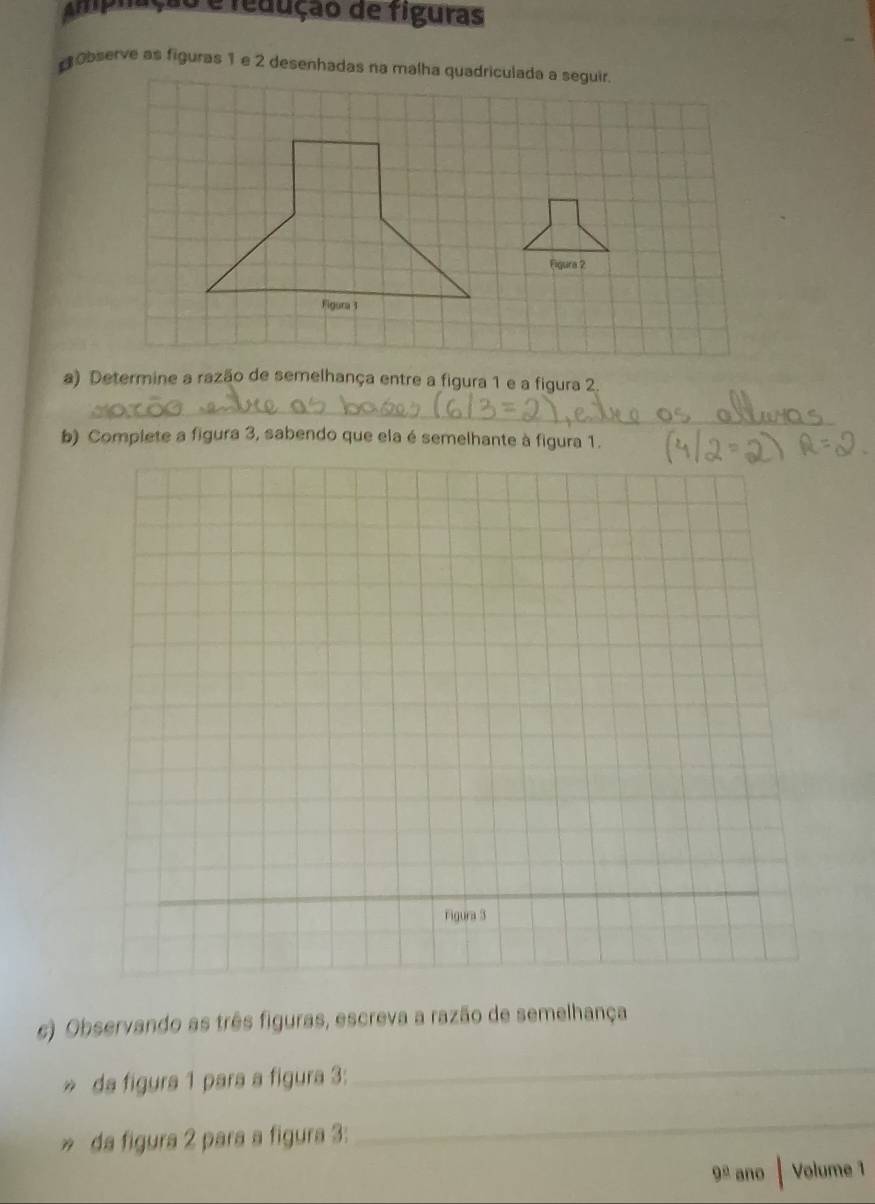 Amplação e fedução de figuras 
Observe as figuras 1 e 2 desenhadas na malha quadriculada a seguir 
Figura 2 
Figura 3 
a) Determine a razão de semelhança entre a figura 1 e a figura 2. 
_ 
b) Complete a figura 3, sabendo que ela é semelhante à figura 1. 
c) Observando as três figuras, escreva a razão de semelhança 
» da figura 1 para a figura 3: 
_ 
» da figura 2 para a figura 3: 
_ 
9° ano | Volume 1