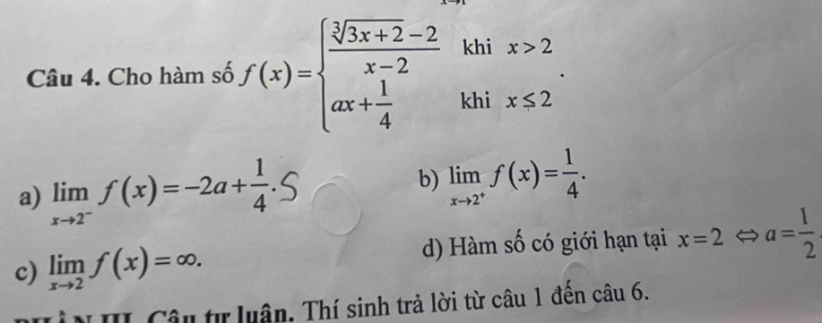 Cho hàm số f(x)=beginarrayl  (sqrt[3](3x+2)-2)/x-2 khix>2 ax+ 1/4 khix≤ 2endarray..
a) limlimits _xto 2^-f(x)=-2a+ 1/4 
b) limlimits _xto 2^+f(x)= 1/4 .
c) limlimits _xto 2f(x)=∈fty. d) Hàm số có giới hạn tại x=2 a= 1/2 
* N II Câu tự luân. Thí sinh trả lời từ câu 1 đền câu 6.