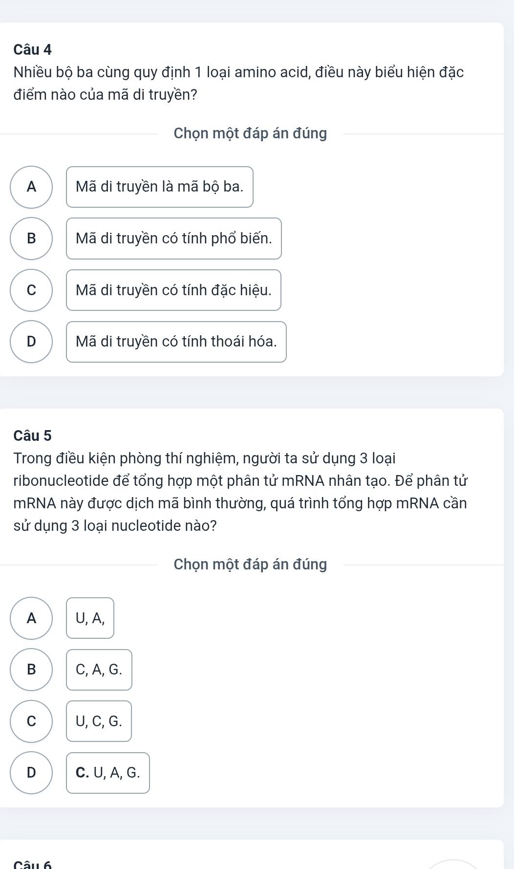 Nhiều bộ ba cùng quy định 1 loại amino acid, điều này biểu hiện đặc
điểm nào của mã di truyền?
Chọn một đáp án đúng
A Mã di truyền là mã bộ ba.
B Mã di truyền có tính phổ biến.
C Mã di truyền có tính đặc hiệu.
D Mã di truyền có tính thoái hóa.
Câu 5
Trong điều kiện phòng thí nghiệm, người ta sử dụng 3 loại
ribonucleotide để tổng hợp một phân tử mRNA nhân tạo. Để phân tử
mRNA này được dịch mã bình thường, quá trình tổng hợp mRNA cần
sử dụng 3 loại nucleotide nào?
Chọn một đáp án đúng
A U, A,
B C, A, G.
C U, C, G.
D C. U, A, G.
Câul 6