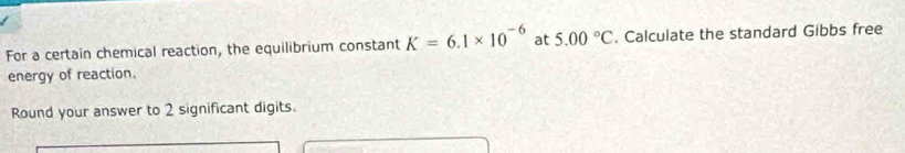 For a certain chemical reaction, the equilibrium constant K=6.1* 10^(-6) at 5.00°C. Calculate the standard Gibbs free 
energy of reaction. 
Round your answer to 2 significant digits.