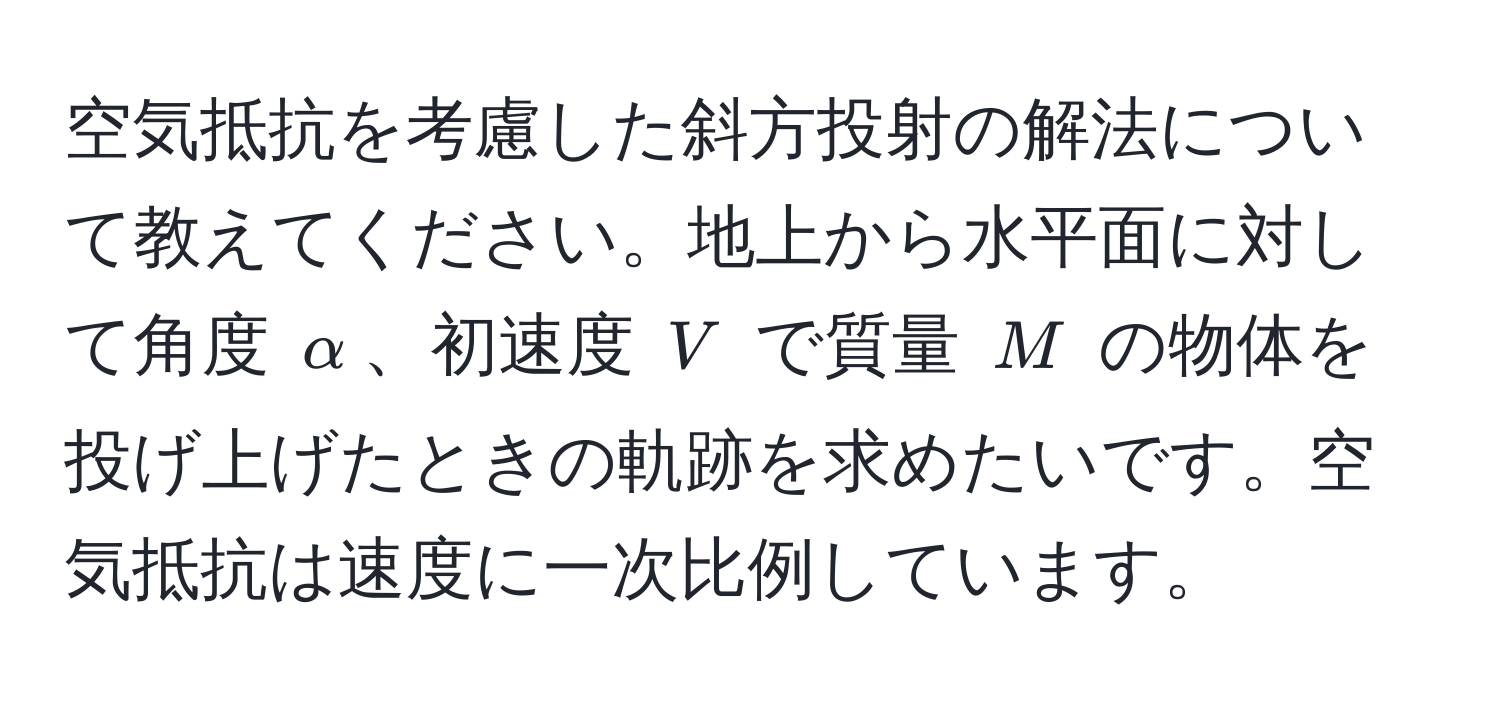 空気抵抗を考慮した斜方投射の解法について教えてください。地上から水平面に対して角度 $alpha$、初速度 $V$ で質量 $M$ の物体を投げ上げたときの軌跡を求めたいです。空気抵抗は速度に一次比例しています。