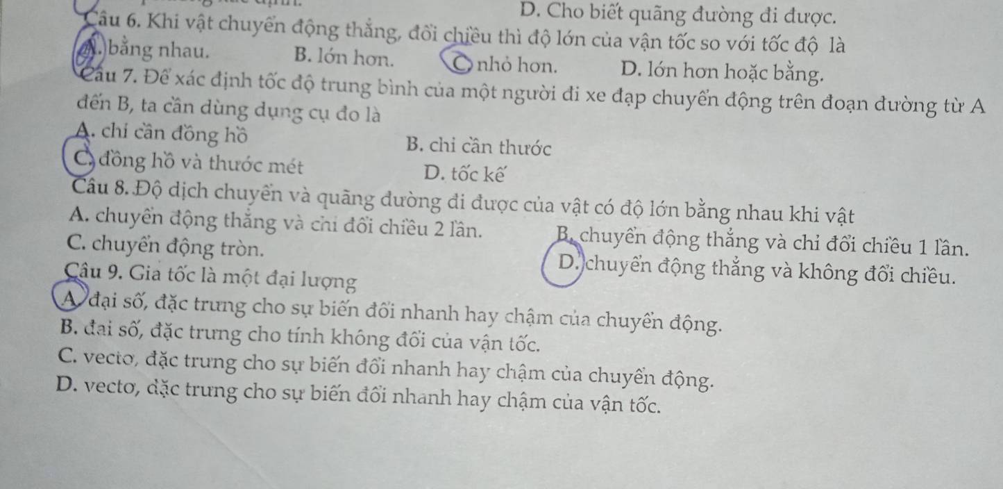 D. Cho biết quãng đường đi được.
Câu 6. Khi vật chuyển động thẳng, đổi chiều thì độ lớn của vận tốc so với tốc độ là
bằng nhau. B. lớn hơn. nhỏ hơn. D. lớn hơn hoặc bằng.
Cầu 7. Để xác định tốc độ trung bình của một người đi xe đạp chuyển động trên đoạn đường từ A
đến B, ta cần dùng dụng cụ đo là
A. chí cần đồng hồ B. chỉ cần thước
C đồng hồ và thước mét D. tốc kế
Câu 8. Độ dịch chuyển và quãng đường đi được của vật có độ lớn bằng nhau khi vật
A. chuyển động thắng và chi đổi chiều 2 lần. B. chuyển động thắng và chỉ đổi chiều 1 lần.
C. chuyển động tròn. D. chuyển động thẳng và không đổi chiều.
Câu 9. Giả tốc là một đại lượng
A đại số, đặc trưng cho sự biến đối nhanh hay chậm của chuyển động.
B. đại số, đặc trưng cho tính không đối của vận tốc.
C. vecto, đặc trưng cho sự biến đổi nhanh hay chậm của chuyển động.
D. vecto, đặc trưng cho sự biến đổi nhanh hay chậm của vận tốc.