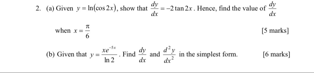 Given y=ln (cos 2x) , show that  dy/dx =-2tan 2x. Hence, find the value of  dy/dx 
when x= π /6  [5 marks] 
(b) Given that y= (xe^(-5x))/ln 2 . Find  dy/dx  and  d^2y/dx^2  in the simplest form. [6 marks]