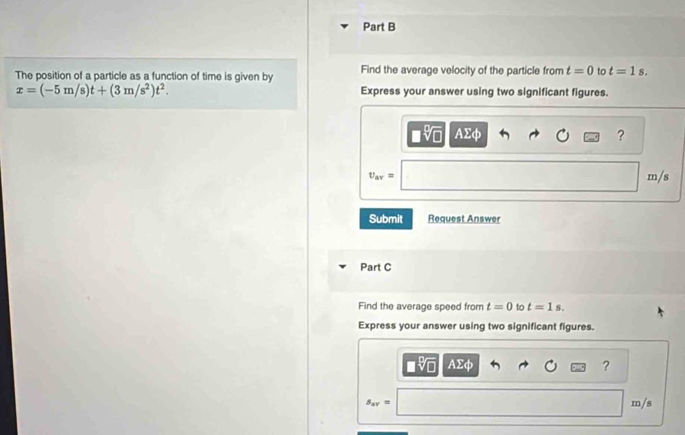 The position of a particle as a function of time is given by Find the average velocity of the particle from t=0 to t=1s.
x=(-5m/s)t+(3m/s^2)t^2. Express your answer using two significant figures. 
^ AΣφ ?
upsilon _av= m/s
Submit Request Answer 
Part C 
Find the average speed from t=0 to t=1s. 
Express your answer using two significant figures.
AΣφ ?
S_av= m/s