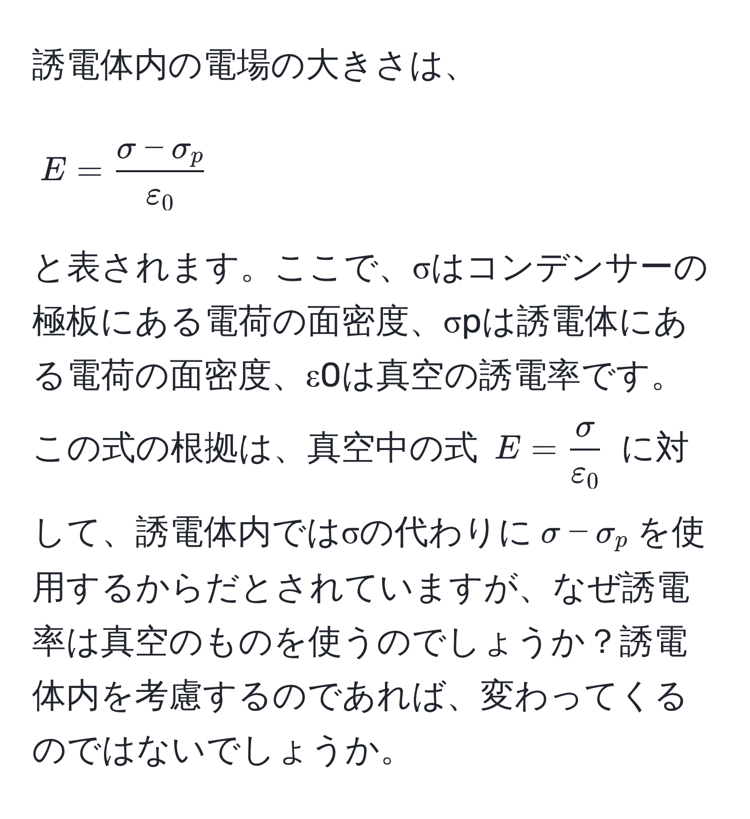 誘電体内の電場の大きさは、  
[ E =  (σ - σ_p)/ε_0  ]  
と表されます。ここで、σはコンデンサーの極板にある電荷の面密度、σpは誘電体にある電荷の面密度、ε0は真空の誘電率です。この式の根拠は、真空中の式 ( E =  σ/ε_0  ) に対して、誘電体内ではσの代わりに(σ - σ_p)を使用するからだとされていますが、なぜ誘電率は真空のものを使うのでしょうか？誘電体内を考慮するのであれば、変わってくるのではないでしょうか。