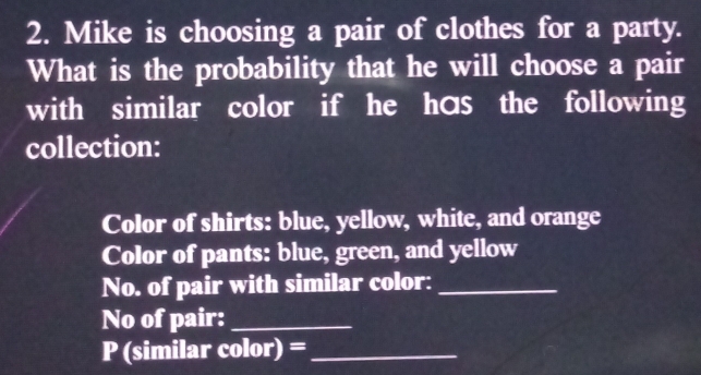 Mike is choosing a pair of clothes for a party. 
What is the probability that he will choose a pair 
with similar color if he has the following 
collection: 
Color of shirts: blue, yellow, white, and orange 
Color of pants: blue, green, and yellow 
No. of pair with similar color:_ 
No of pair:_ 
P (similar color)= _