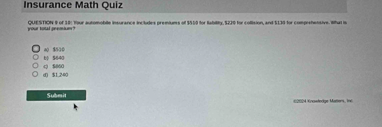 Insurance Math Quiz
QUESTION 9 of 10: Your automobile insurance includes premiums of $510 for liability, $220 for collision, and $130 for comprehensive. What is
your total premium?
a) $510
b) $640
c) $860
d) $1,240
Submit
€2024 Knowledge Matters, inc