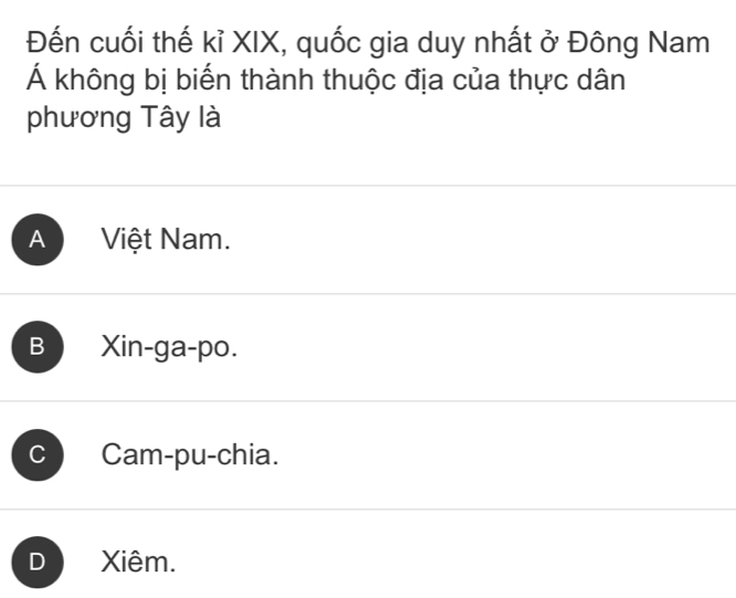 Đến cuối thế kỉ XIX, quốc gia duy nhất ở Đông Nam
Á không bị biến thành thuộc địa của thực dân
phương Tây là
A Việt Nam.
B Xin-ga-po.
C Cam-pu-chia.
D Xiêm.