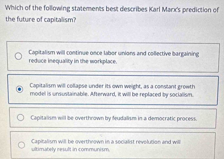 Which of the following statements best describes Karl Marx's prediction of
the future of capitalism?
Capitalism will continue once labor unions and collective bargaining
reduce inequality in the workplace.
Capitalism will collapse under its own weight, as a constant growth
model is unsustainable. Afterward, it will be replaced by socialism.
Capitalism will be overthrown by feudalism in a democratic process.
Capitalism will be overthrown in a socialist revolution and will
ultimately result in communism.