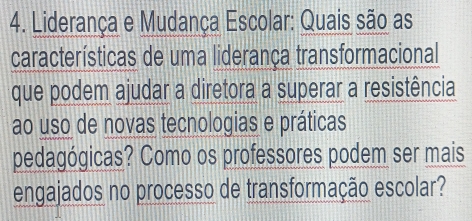 Liderança e Mudança Escolar: Quais são as 
características de uma liderança transformacional 
que podem ajudar a diretora a superar a resistência 
ao uso de novas tecnologias e práticas 
pedagógicas? Como os professores podem ser mais 
engajados no processo de transformação escolar?