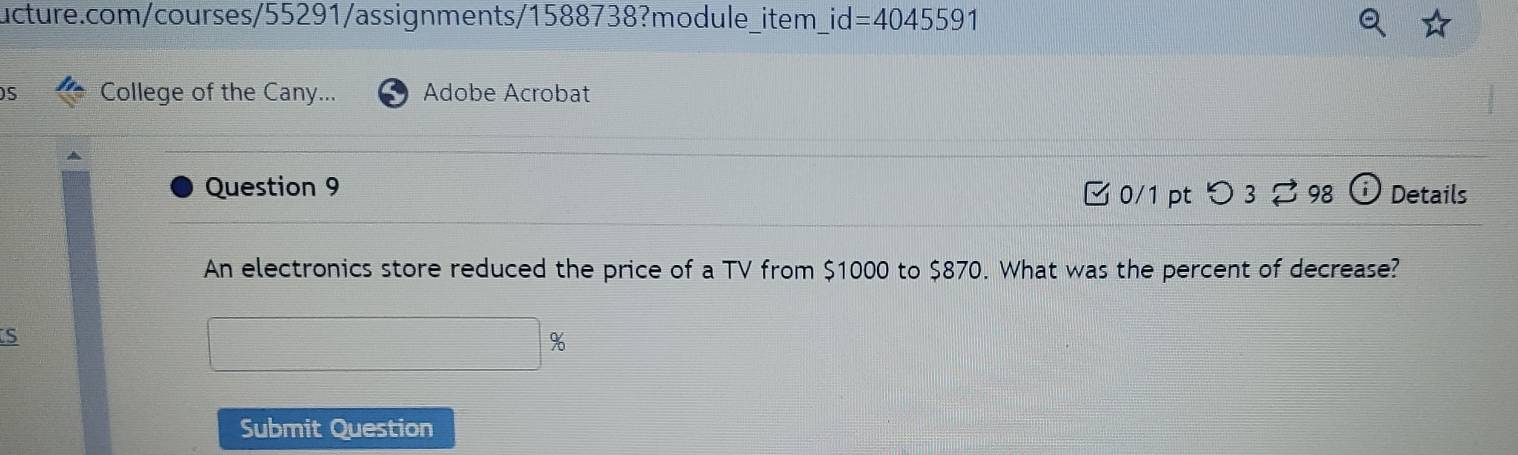 id=404559 1 
5 College of the Cany... Adobe Acrobat 
Question 9 Details 
□0/1 pt つ 3 ⇄ 98 
An electronics store reduced the price of a TV from $1000 to $870. What was the percent of decrease? 
S
%
Submit Question