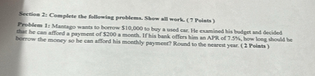 Complete the following problems. Show all work. ( 7 Points ) 
Problem 1: Mantago wants to borrow $10,000 to buy a used car. He examined his budget and decided 
that he can afford a payment of $200 a month. If his bank offers him an APR of 7.5%, how long should he 
borrow the money so he can afford his monthly payment? Round to the nearest year. ( 2 Points )