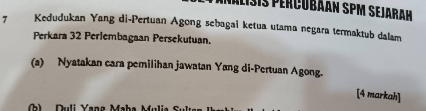 Palisis percubaán sPM sejarah 
7 
Kedudukan Yang di-Pertuan Agong sebagai ketua utama negara termaktub dalam 
Perkara 32 Perlembagaan Persekutuan. 
(a) Nyatakan cara pemilihan jawatan Yang di-Pertuan Agong. 
[4 markah] 
(b) Duli Yang Maha Mulia