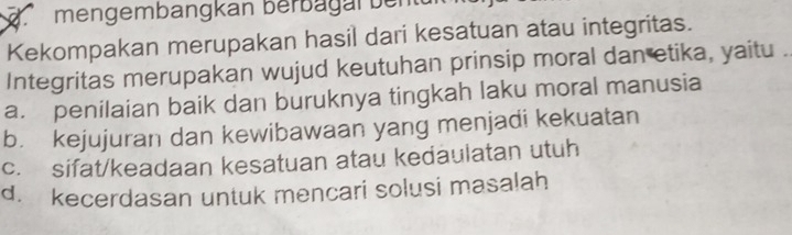 mengembangkan berbagal ben tu 
Kekompakan merupakan hasil dari kesatuan atau integritas.
Integritas merupakan wujud keutuhan prinsip moral dan etika, yaitu .
a. penilaian baik dan buruknya tingkah laku moral manusia
b. kejujuran dan kewibawaan yang menjadi kekuatan
c. sifat/keadaan kesatuan atau kedaulatan utuh
d. kecerdasan untuk mencari solusi masalah