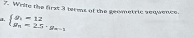 Write the first 3 terms of the geometric sequence, 
a. beginarrayl g_1=12 g_n=2.5· g_n-1endarray.