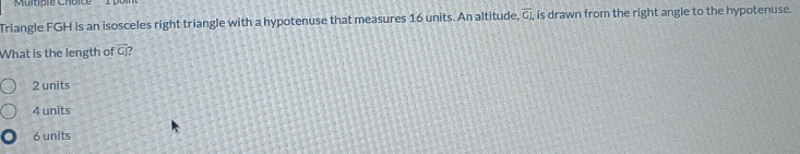 Triangle FGH is an isosceles right triangle with a hypotenuse that measures 16 units. An altitude, overline GI, , is drawn from the right angle to the hypotenuse.
What is the length of overline CJ 7
2 units
4 units
6 units