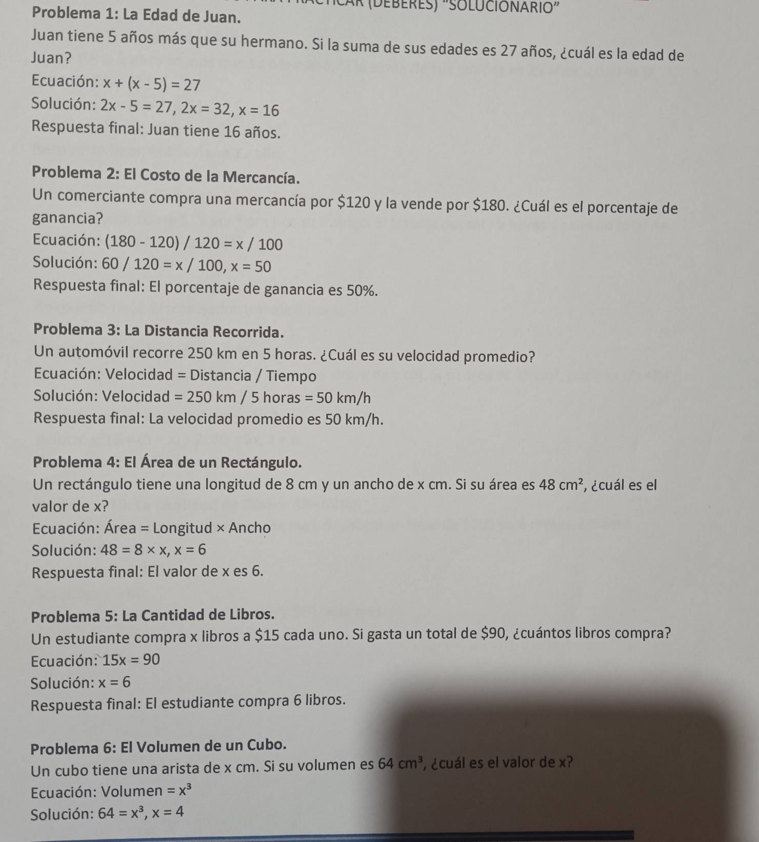 ČaR (DEBERES) "SOLUCIONARIO”
Problema 1: La Edad de Juan.
Juan tiene 5 años más que su hermano. Si la suma de sus edades es 27 años, ¿cuál es la edad de
Juan?
Ecuación: x+(x-5)=27
Solución: 2x-5=27,2x=32,x=16
Respuesta final: Juan tiene 16 años.
Problema 2: El Costo de la Mercancía.
Un comerciante compra una mercancía por $120 y la vende por $180. ¿Cuál es el porcentaje de
ganancia?
Ecuación: (180-120)/120=x/100
Solución: 60/120=x/100,x=50
Respuesta final: El porcentaje de ganancia es 50%.
Problema 3: La Distancia Recorrida.
Un automóvil recorre 250 km en 5 horas. ¿Cuál es su velocidad promedio?
Ecuación: Velocidad = Distancia / Tiempo
Solución: Velocidad =250km/5horas=50km/h
Respuesta final: La velocidad promedio es 50 km/h.
Problema 4: El Área de un Rectángulo.
Un rectángulo tiene una longitud de 8 cm y un ancho de x cm. Si su área es 48cm^2 , ¿cuál es el
valor de x?
Ecuación: Área = Longitud × Ancho
Solución: 48=8* x,x=6
Respuesta final: El valor de x es 6.
Problema 5: La Cantidad de Libros.
Un estudiante compra x libros a $15 cada uno. Si gasta un total de $90, ¿cuántos libros compra?
Ecuación: 15x=90
Solución: x=6
Respuesta final: El estudiante compra 6 libros.
Problema 6: El Volumen de un Cubo.
Un cubo tiene una arista de x cm. Si su volumen es 64cm^3 , ¿cuál es el valor de x?
Ecuación: Volumen =x^3
Solución: 64=x^3,x=4