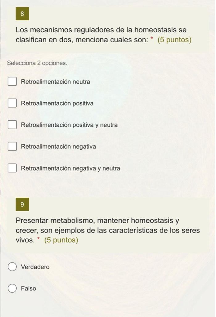 Los mecanismos reguladores de la homeostasis se
clasifican en dos, menciona cuales son: * (5 puntos)
Selecciona 2 opciones.
Retroalimentación neutra
Retroalimentación positiva
Retroalimentación positiva y neutra
Retroalimentación negativa
Retroalimentación negativa y neutra
9
Presentar metabolismo, mantener homeostasis y
crecer, son ejemplos de las características de los seres
vivos. * (5 puntos)
Verdadero
Falso