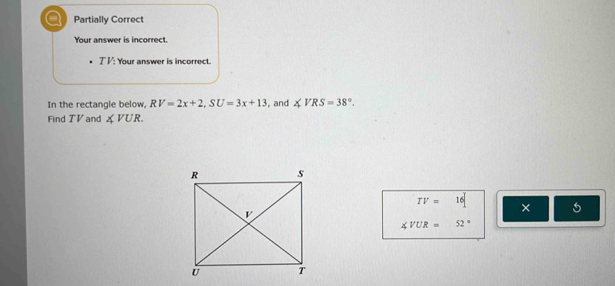 a Partially Correct
Your answer is incorrect.
T V : Your answer is incorrect.
In the rectangle below, RV=2x+2, SU=3x+13 , and ∠ VRS=38°. 
Find TV and ∠ VUR.
TV=16 [ ×
∠ VUR=52°