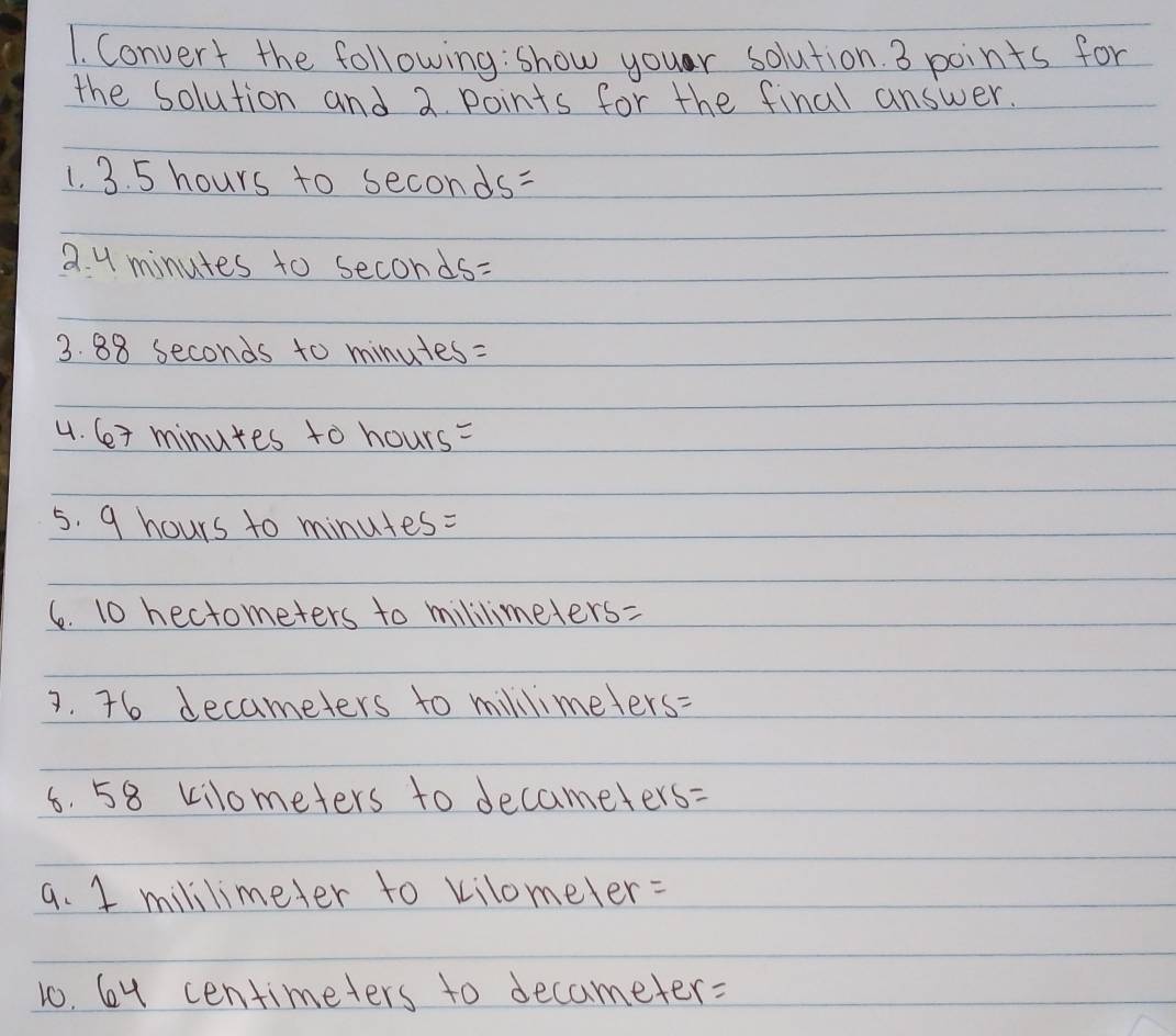 Convert the following: show your solution. 3 points for 
the solution and 2 points for the final answer. 
1. 3. 5 hours to seconds=
2. 4 minutes to seconds=
3. 88 seconds to minutes : 
4. 6+ minutes to hours=
5. 9 hours to minutes=
6. 10 hectometers to mililimeters=
3. 76 decameters to millimeters=
6. 58 kilometers to decameters=
a. 1 mililimeter to kilomeler : 
1o. 6y centimeters to decameter: