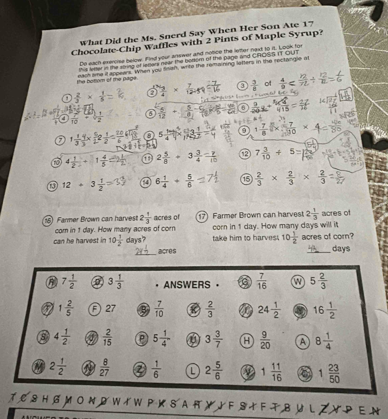 What Did the Ms. Snerd Say When Her Son Ate 17
Chocolate-Chip Waffles with 2 Pints of Maple Syrup?
Do each exercise below. Find your answer and notice the letter next to it, Look for
this letter in the string of letters near the bottom of the page and CROSS IT OUT
each time it appears. When you finish, write the remaining letters in the rectangle at
the bottom of the page.
2 × ×  −   
3  3/8  of  4/9 
 2/3 *  1/5 
orm   t ioua 
6  9/20  beginarrayr^(5/_5) 4/15 
4  7/10   1/2 
5  5/12 /  5/8 
7
8 5 1/4  3 1/2 =
9 1 7/8   7/10 *
10 4 1/2 / 1 4/5 
11 2 5/8 / 3 3/4 
12 7 3/10 / 5
13 12/ 3 1/2  6 1/4 /  5/6 
14
15  2/3 *  2/3 *  2/3 
16) Farmer Brown can harvest 2 1/3  acres of 17) Farmer Brown can harvest 2 1/3  acres of
corn in 1 day. How many acres of corn corn in 1 day. How many days will it
can he harvest in 10 1/2  days? take him to harves 10 1/2  acres of corn?
_
acres _days
7 1/2  3 1/3 . ANSWERS 。
 7/16  w 5 2/3 
1 2/5  F 27
 7/10 
 2/3 
24 1/2  16 1/2 
s 4 1/2   2/15  P 5 1/4  3 3/7  a  9/20  A 8 1/4 
2 1/2   8/27 
 1/6  L 2 5/6  1 11/16  1 23/50 
O N D W イ WP K  S A R Y J F S イ F T B U L      E