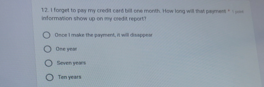 forget to pay my credit card bill one month. How long will that payment * 1 point
information show up on my credit report?
Once I make the payment, it will disappear
One year
Seven years
Ten years