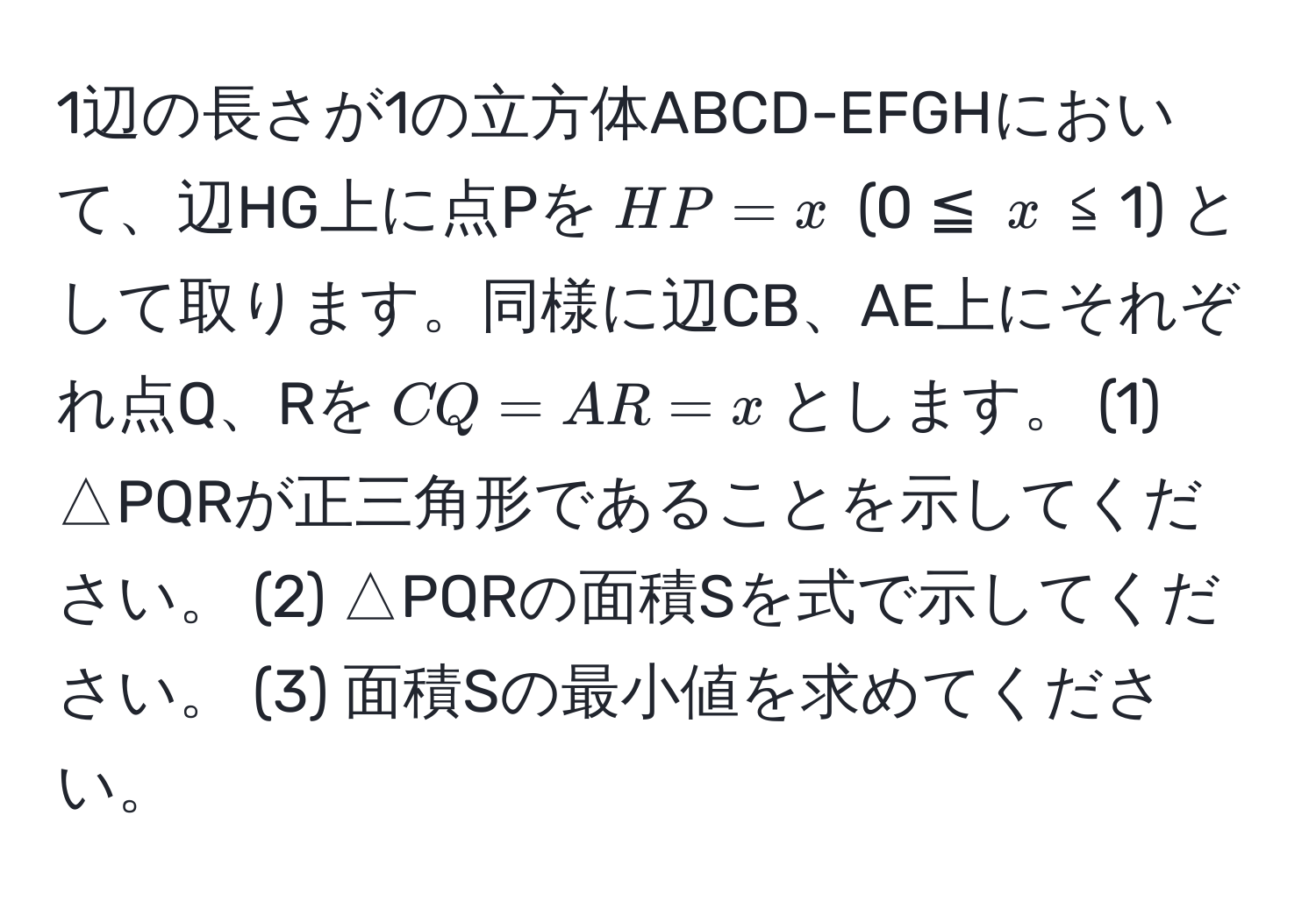 1辺の長さが1の立方体ABCD-EFGHにおいて、辺HG上に点Pを$HP = x$ (0 ≦ $x$ ≦ 1) として取ります。同様に辺CB、AE上にそれぞれ点Q、Rを$CQ = AR = x$とします。 (1) △PQRが正三角形であることを示してください。 (2) △PQRの面積Sを式で示してください。 (3) 面積Sの最小値を求めてください。