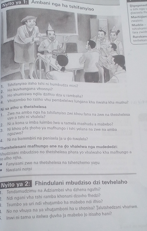 gened 
Nvito va 1: Ambani nga ha tshifanyiso 
nga 
la fh 
idan 
zwaloni. 
io - 
umi 
zwith 
kan 
ekan 
1. Tshifanyiso itsho tshi ni humbudza mini? 
2. Ho kuvhangana vhonnyi? 
3. Ho shumiswa nḍila dzifhio dza u rambaña? 
4. Vhutambo ho raliho vhu pembelelwa lungana kha ṅwaha kha muthu? 
Ni sa athu u thetshelesa 
Zwe na amba nga ha tshifanyiso zwi khou fana na zwe na thetshelesa 
uyo a tshi ni vhalela? 
. Ni a kona u imba luimbo Iwa u tamela mashudu a mabebo? 
Ni khou pfa thoho ya mafhungo i tshi yelana na zwe na amba 
ngazwo? 
4. Ni na bammbiri na penisela la u do nwalela? 
Thetshelesani mafhungo ane na do vhalelwa nga mudededzi: 
Vhudzisani mbudziso no thetshelesa phara yo vhalwaho kha mafhungo a 
re afho nṭha. 
Fanyisani zwe na thetshelesa na tshenzhemo yaṇu 
Nwalani notsi 
Nvito ya 2: Fhindulani mbudziso dzi tevhelaho 
Tendamudzimu na Adziambei vha dzhena ngafhi? 
2. Ndi ngani vha tshi ramba khonani dzavho fhedzi? 
3. Tsumbo ya uri ndi vhuṯambo ha mabebo ndi ifhio? 
4. No no vhuya na ya vhuṯamboni ha u shonisa? Talutshedzani vhanwe. 
. Inwi ni tama u itelwa duvha la mabebo lo itisaho hani?