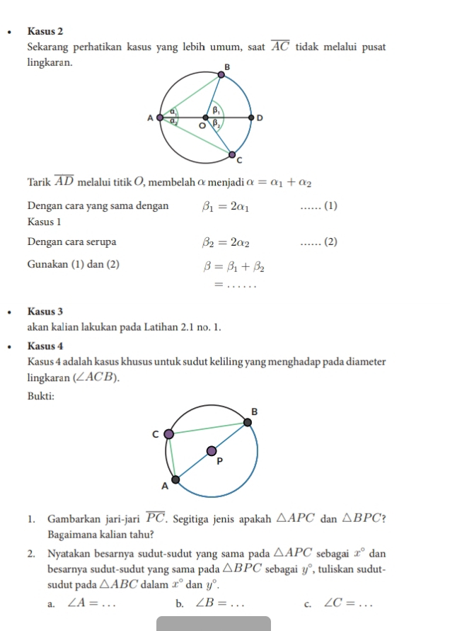 Kasus 2
Sekarang perhatikan kasus yang lebih umum, saat overline AC tidak melalui pusat
lingkaran.
Tarik overline AD melalui titik O, membelah α menjadi alpha =alpha _1+alpha _2
Dengan cara yang sama dengan beta _1=2alpha _1 …… (1)
Kasus 1
Dengan cara serupa beta _2=2alpha _2 …… (2)
Gunakan (1) dan (2)
beta =beta _1+beta _2
_=
Kasus 3
akan kalian lakukan pada Latihan 2.1 no. 1.
Kasus 4
Kasus 4 adalah kasus khusus untuk sudut keliling yang menghadap pada diameter
lingkaran (∠ ACB).
Bukti:
1. Gambarkan jari-jari overline PC. Segitiga jenis apakah △ APC dan △ BPC ?
Bagaimana kalian tahu?
2. Nyatakan besarnya sudut-sudut yang sama pada △ APC sebagai x° dan
besarnya sudut-sudut yang sama pada △ BPC sebagai y° , tuliskan sudut-
sudut pada △ ABC dalam x°dany°.
a. ∠ A=... _ b. ∠ B= _ C. ∠ C= _