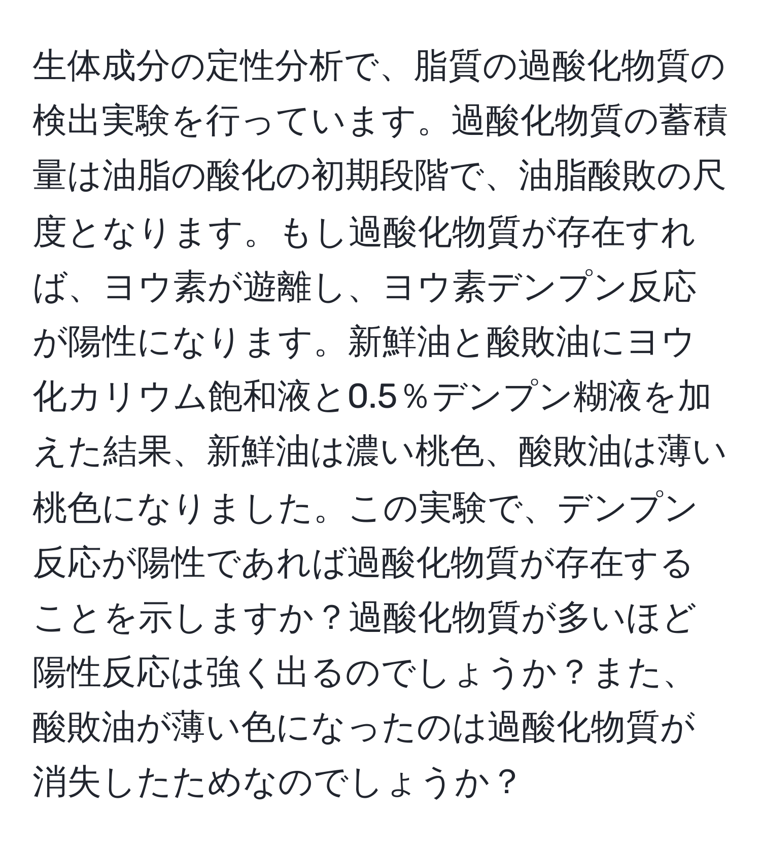 生体成分の定性分析で、脂質の過酸化物質の検出実験を行っています。過酸化物質の蓄積量は油脂の酸化の初期段階で、油脂酸敗の尺度となります。もし過酸化物質が存在すれば、ヨウ素が遊離し、ヨウ素デンプン反応が陽性になります。新鮮油と酸敗油にヨウ化カリウム飽和液と0.5％デンプン糊液を加えた結果、新鮮油は濃い桃色、酸敗油は薄い桃色になりました。この実験で、デンプン反応が陽性であれば過酸化物質が存在することを示しますか？過酸化物質が多いほど陽性反応は強く出るのでしょうか？また、酸敗油が薄い色になったのは過酸化物質が消失したためなのでしょうか？