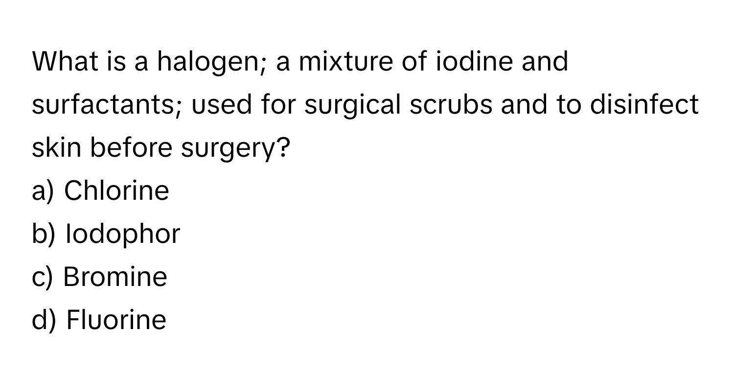 What is a halogen; a mixture of iodine and surfactants; used for surgical scrubs and to disinfect skin before surgery? 

a) Chlorine
b) Iodophor
c) Bromine
d) Fluorine