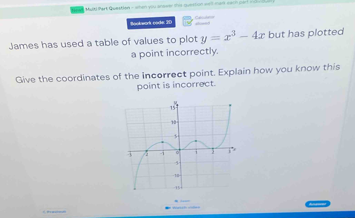 Newt Multi Part Question - when you answer this question we'll mark each part individualy 
Bookwork code: 2D Calculator 
allowed 
James has used a table of values to plot y=x^3-4x but has plotted 
a point incorrectly. 
Give the coordinates of the incorrect point. Explain how you know this 
point is incorrect. 
0 Zeem 
* Watch video Answer 
くPrevious