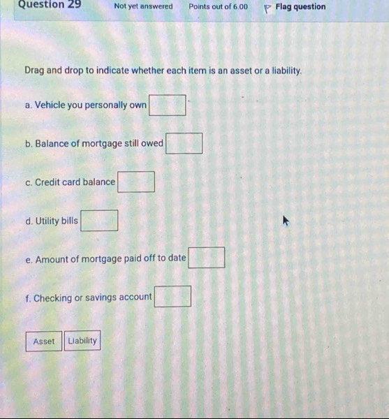 Not yet answered Points out of 6.00 Flag question 
Drag and drop to indicate whether each item is an asset or a liability. 
a. Vehicle you personally own □°
b. Balance of mortgage still owed □ 
c. Credit card balance □ 
d. Utility bills □ 
e. Amount of mortgage paid off to date □ 
f. Checking or savings account □ 
Asset Liability