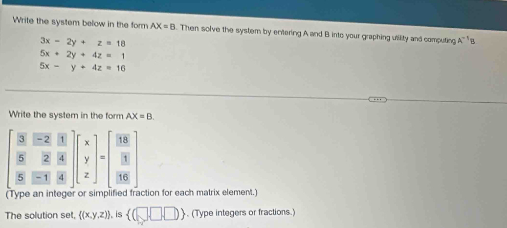 Write the system below in the form AX=B. Then solve the system by entering A and B into your graphing utility and computing A^(-1)B
3x-2y+z=18
5x+2y+4z=1
5x-y+4z=16
Write the system in the form AX=B.
beginbmatrix  3/5 & (-2)/2 & 11/4   5/5 & 2/11 & 4/4 endbmatrix beginbmatrix x y zendbmatrix =beginbmatrix  18/3   1/116 endbmatrix
(Type an integer or simplified fraction for each matrix element.) 
The solution set,  (x,y,z) , is  (□ ,□ ,□ ). (Type integers or fractions.)