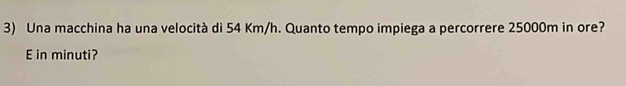 Una macchina ha una velocità di 54 Km/h. Quanto tempo impiega a percorrere 25000m in ore? 
E in minuti?