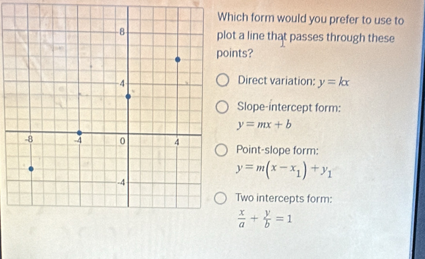 hich form would you prefer to use to
ot a line that passes through these
ints?
Direct variation: y=kx
Slope-intercept form:
y=mx+b
Point-slope form:
y=m(x-x_1)+y_1
Two intercepts form:
 x/a + y/b =1