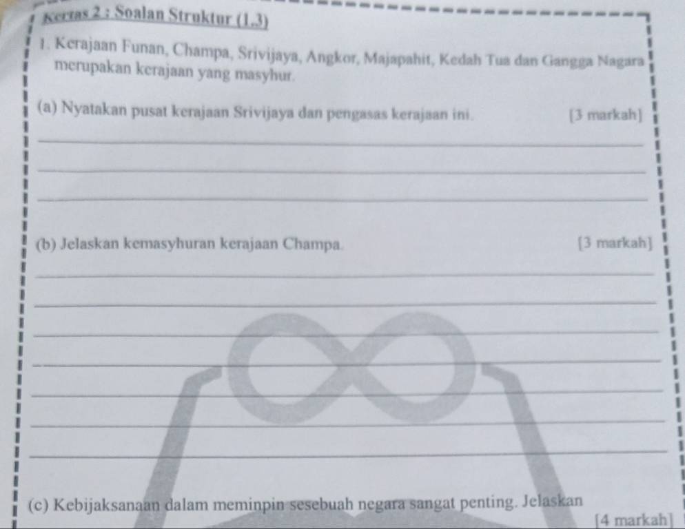 Kervas 2 : Soalan Struktur (1.3) 
1. Kerajaan Funan, Champa, Srivijaya, Angkor, Majapahit, Kedah Tua dan Gangga Nagara 
merupakan kerajaan yang masyhur. 
(a) Nyatakan pusat kerajaan Srivijaya dan pengasas kerajaan ini. [3 markah] 
_ 
_ 
_ 
(b) Jelaskan kemasyhuran kerajaan Champa. [3 markah] 
_ 
_ 
_ 
_ 
_ 
_ 
_ 
_ 
_ 
_ 
__ 
_ 
_ 
_ 
_ 
(c) Kebijaksanaan dalam meminpin sesebuah negara sangat penting. Jelaskan 
[4 markah]