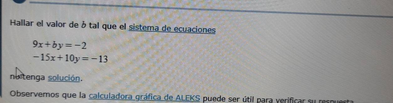 Hallar el valor de ó tal que el sistema de ecuaciones
9x+by=-2
-15x+10y=-13
nostenga solución.
Observemos que la calculadora gráfica de ALEKS puede ser útil para verificar su resquesta