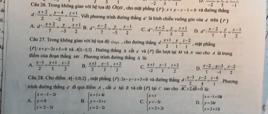 2 5 1 _  2 5 1 D. frac -2=frac 5=frac -1
Câu 26. Trong không gian với hệ tọa độ Oxyz , cho mặt phẳng (P): x+y-z-1=0
ár và đường thắng
d:  (x+2)/2 = (y-4)/-2 = (z+1)/1 . Viết phương trình đường thẳng d' là hình chiếu vuông góc của ư trên (P )
6.
A. d': (x+2)/7 = y/-5 = (z+1)/2  B. d': (x-2)/7 = y/-5 = (z-1)/2  C. d': (x+2)/7 = y/5 = (z+1)/2  D. d': (x-2)/7 = y/5 = (z-1)/2 
Câu 27. Trong không gian với hệ tọa độ ơxy  , cho đường thắng đ :  (x+1)/2 = y/1 = (z-2)/1  , mặt phẳng
a (P) x+y-2z+5=0 và A(1;-1;2). Đường thẳng Δ cất # và (P) lần lượt tại M và N sao cho A là trung
điểm của đoạn thẳng MN . Phương trình đường thẳng △ l
A.  (x-1)/2 = (y+1)/3 = (z-2)/2  B.  (x+1)/2 = (y-1)/3 = (z+2)/2  C.  (x+1)/-2 = (y-1)/3 = (z+2)/2  D.  (x-2)/1 = (y-3)/-1 = (z-2)/2 
Câu 28. Cho điểm A(-1;0;2) , mặt phẳng (P) 2x-y-z+3=0 và đường thẳng d :  (x-3)/2 = (y-2)/4 = (z-6)/1 . Phương
trình đường thắng A đi qua điểm A , cất # tại B và cất (P) tại C sao cho vector AC+2vector AB=vector 0 là:
A. beginarrayl x=-1-2t y=0 z=2-5tendarray. B. beginarrayl x=1+4t y=-3+t z=2-2tendarray. c. beginarrayl x=t y=-3t z=2+2tendarray. D. beginarrayl x=-1+18t y=24t z=2+13tendarray.