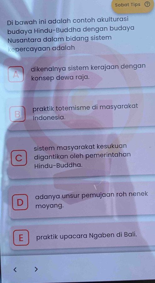 Sobat Tips
Di bawah ini adalah contoh akulturasi
budaya Hindu-Buddha dengan budaya
Nusantara dalam bidang sistem
kepercayaan adalah
dikenalnya sistem kerajaan dengan
A konsep dewa raja.
B praktik totemisme di masyarakat 
Indonesia.
sistem masyarakat kesukuan
C digantikan oleh pemerintahan
Hindu-Buddha.
D adanya unsur pemujaan roh nenek
moyang.
E praktik upacara Ngaben di Bali.