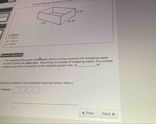 Lie the following information to anawdr . 
LEGEND.
I=33in
w=24in
h=12in
Numeric Response 
The outside of the given rectangular prism is to be covered with wrapping paper 
so that it forms an open box. Assuming no overlap of wrapping paper, the outside 
surface area that is covered, to the nearest square inch, is_ in^2. 
ecord your answer in the numerical-response section below.) 
answer: 
_ 
Prev Next